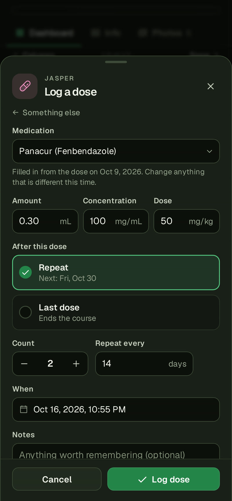 Jasper's Log a dose sheet on a phone, opened from his Panacur dial: Medication Panacur (Fenbendazole) with the line Filled in from the dose on Oct 9, 2026. Change anything that is different this time., Amount 0.30 mL, Concentration 100 mg/mL and Dose 50 mg/kg, Repeat picked with Next: Fri, Oct 30, Last dose reading Ends the course, Count 2 and Repeat every 14 days.